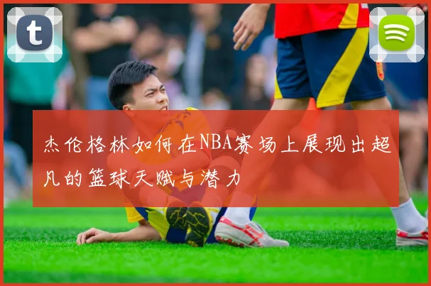 杰伦格林如何在NBA赛场上展现出超凡的篮球天赋与潜力