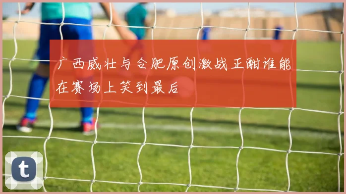 广西威壮与合肥原创激战正酣谁能在赛场上笑到最后