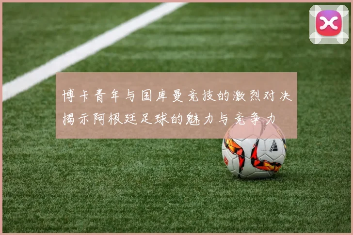 博卡青年与国库曼竞技的激烈对决揭示阿根廷足球的魅力与竞争力