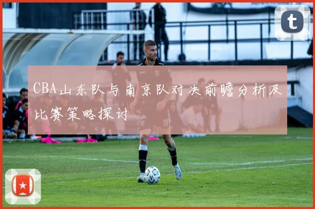 CBA山东队与南京队对决前瞻分析及比赛策略探讨