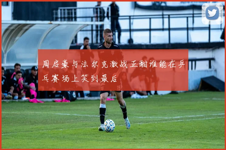 周启豪与法尔克激战正酣谁能在乒乓赛场上笑到最后