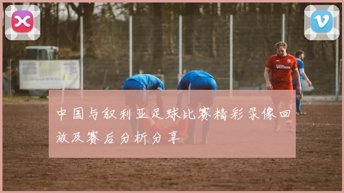 中国与叙利亚足球比赛精彩录像回放及赛后分析分享