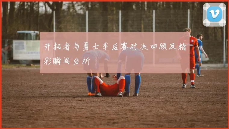 开拓者与勇士季后赛对决回顾及精彩瞬间分析