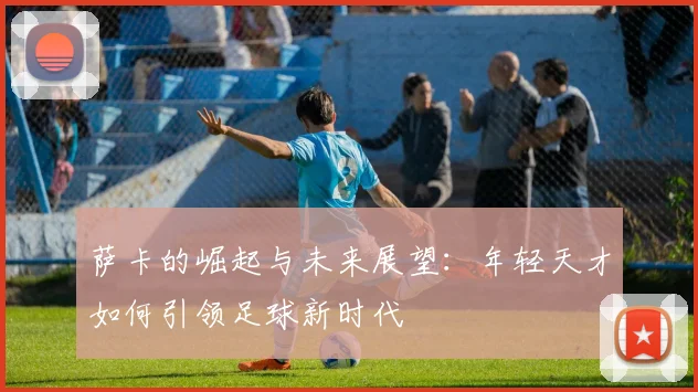 萨卡的崛起与未来展望：年轻天才如何引领足球新时代