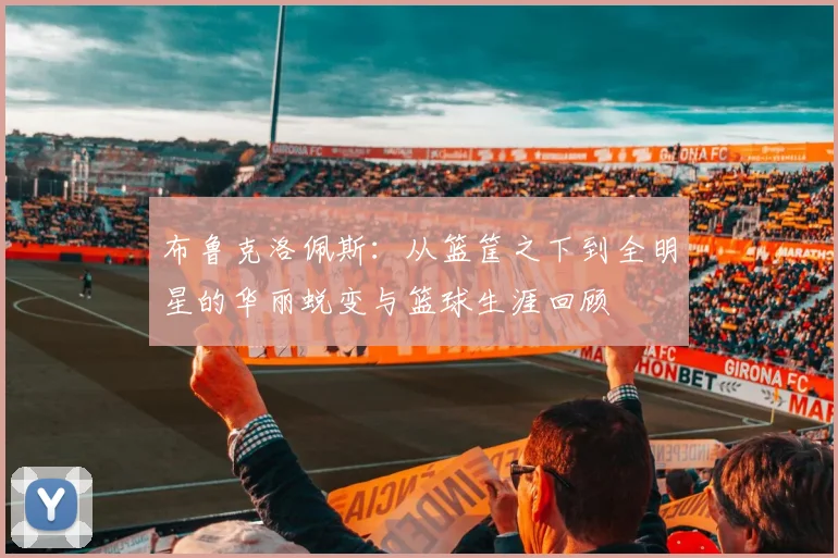 布鲁克洛佩斯：从篮筐之下到全明星的华丽蜕变与篮球生涯回顾