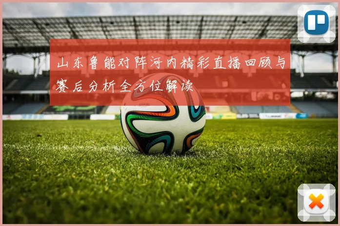 山东鲁能对阵河内精彩直播回顾与赛后分析全方位解读