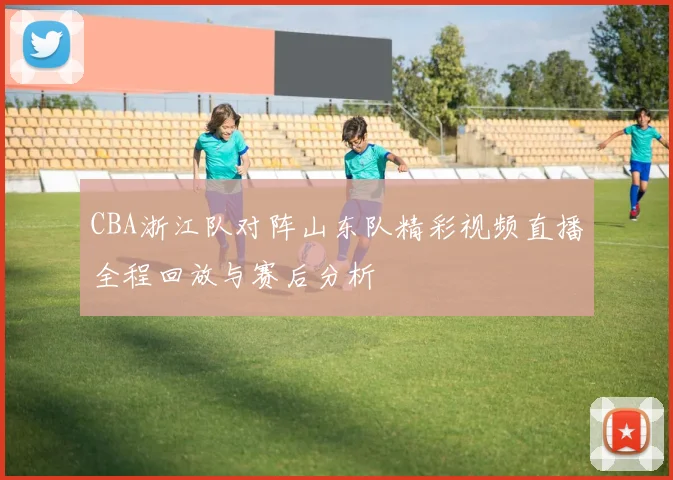CBA浙江队对阵山东队精彩视频直播全程回放与赛后分析