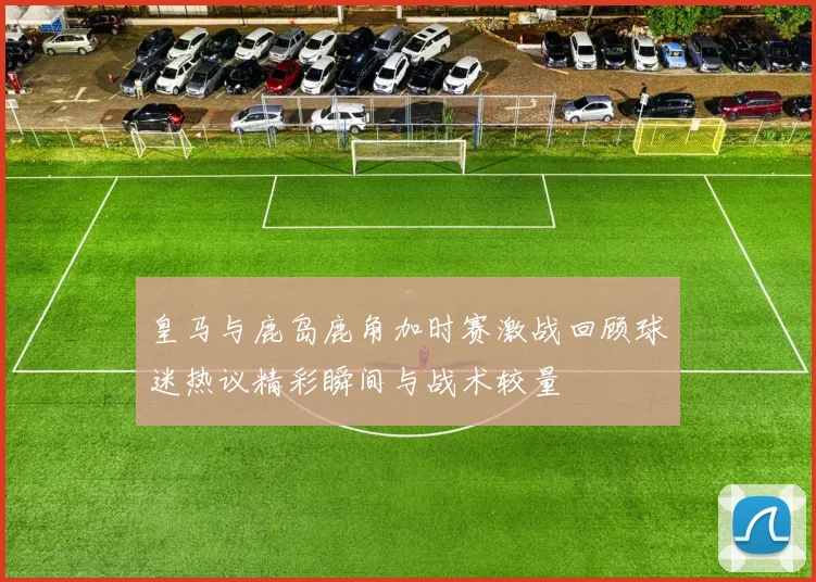 皇马与鹿岛鹿角加时赛激战回顾球迷热议精彩瞬间与战术较量