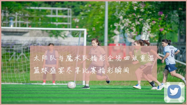 太阳队与魔术队精彩全场回放重温篮球盛宴尽享比赛精彩瞬间