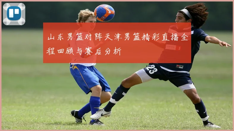山东男篮对阵天津男篮精彩直播全程回顾与赛后分析