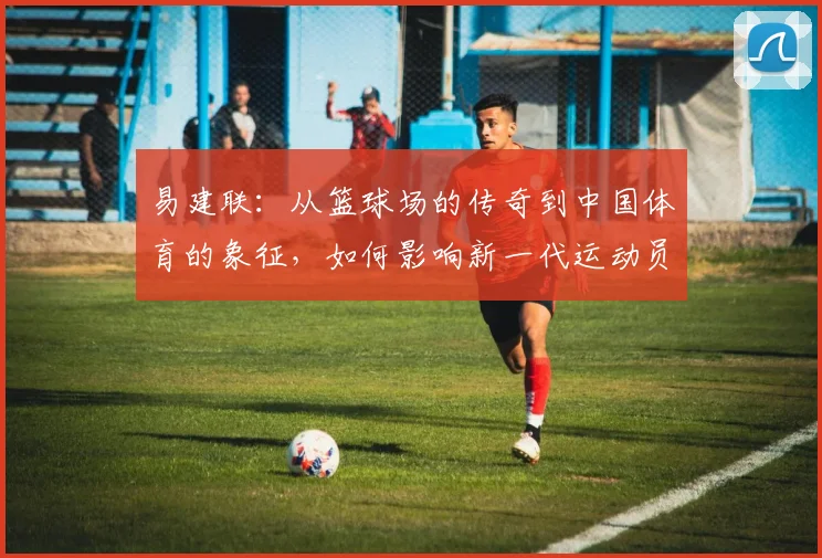 易建联：从篮球场的传奇到中国体育的象征，如何影响新一代运动员成长