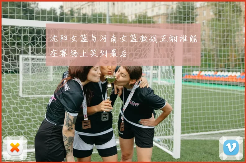 沈阳女篮与河南女篮激战正酣谁能在赛场上笑到最后