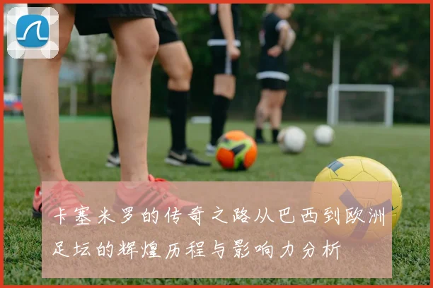 卡塞米罗的传奇之路从巴西到欧洲足坛的辉煌历程与影响力分析