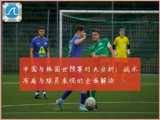 中国与韩国世预赛对决分析：战术布局与球员表现的全面解读