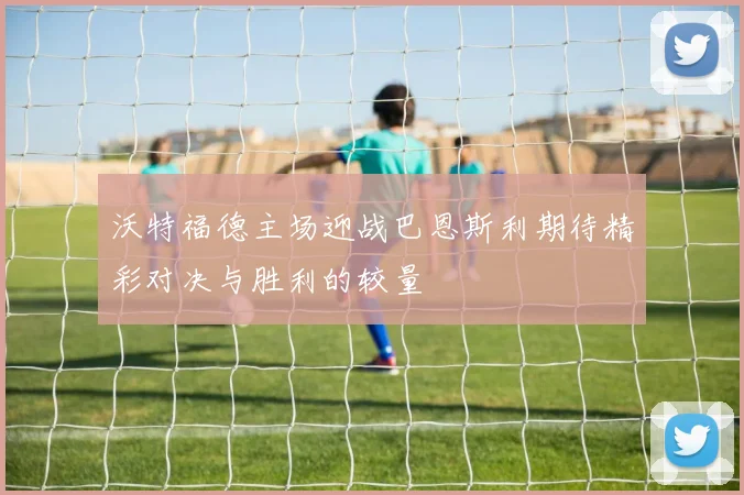 沃特福德主场迎战巴恩斯利期待精彩对决与胜利的较量