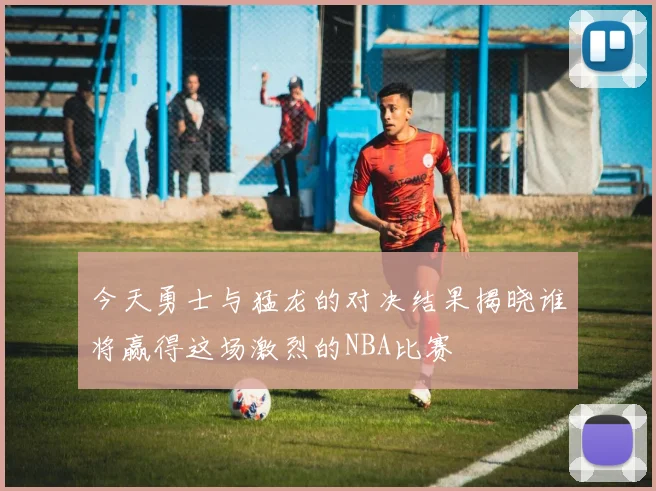 今天勇士与猛龙的对决结果揭晓谁将赢得这场激烈的NBA比赛