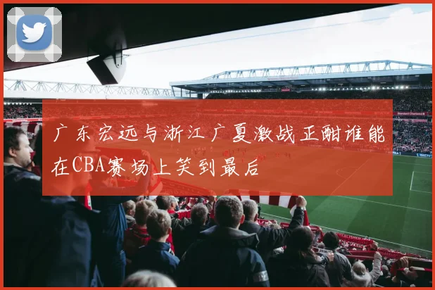 广东宏远与浙江广夏激战正酣谁能在CBA赛场上笑到最后