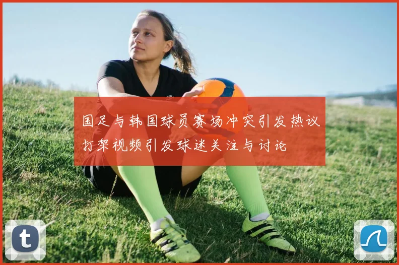 国足与韩国球员赛场冲突引发热议打架视频引发球迷关注与讨论