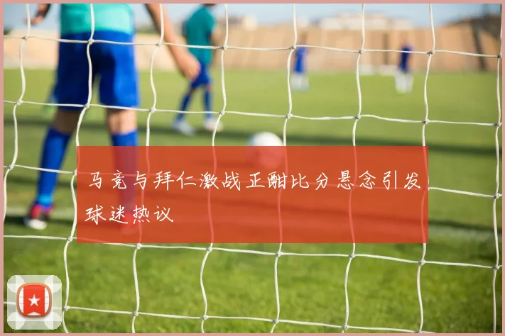 马竞与拜仁激战正酣比分悬念引发球迷热议
