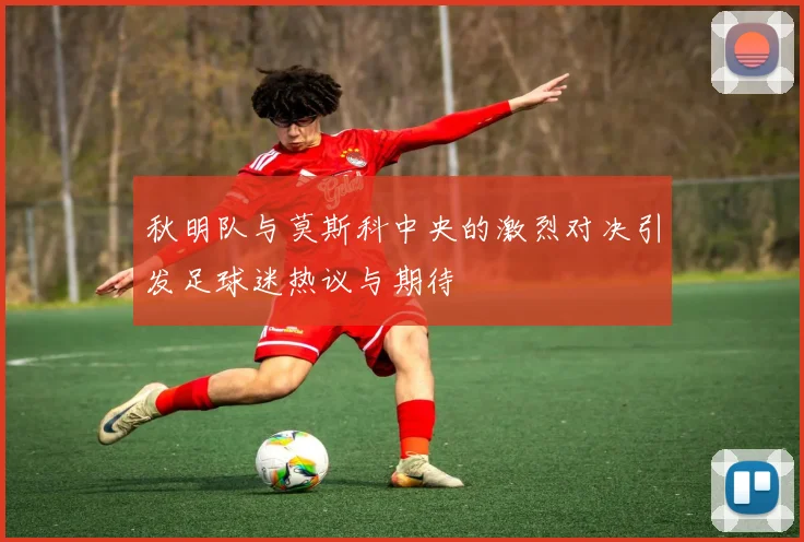 秋明队与莫斯科中央的激烈对决引发足球迷热议与期待