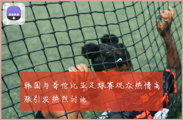 韩国与哥伦比亚足球赛观众热情高涨引发热烈讨论