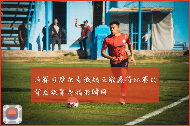 马赛与摩纳哥激战正酣赢得比赛的背后故事与精彩瞬间