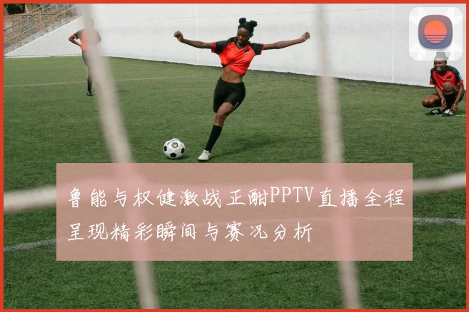 鲁能与权健激战正酣PPTV直播全程呈现精彩瞬间与赛况分析