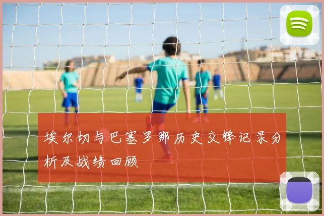 埃尔切与巴塞罗那历史交锋记录分析及战绩回顾