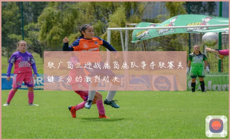 联广岛三迎战鹿岛鹿队争夺联赛关键三分的激烈对决
