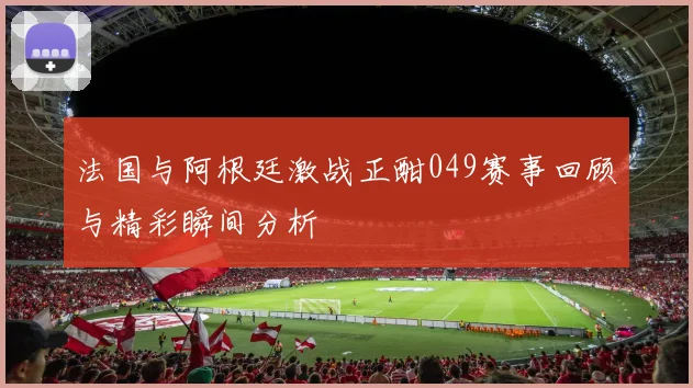 法国与阿根廷激战正酣049赛事回顾与精彩瞬间分析