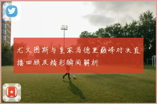 尤文图斯与皇家马德里巅峰对决直播回顾及精彩瞬间解析