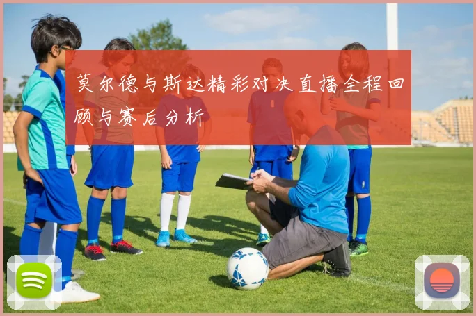 莫尔德与斯达精彩对决直播全程回顾与赛后分析