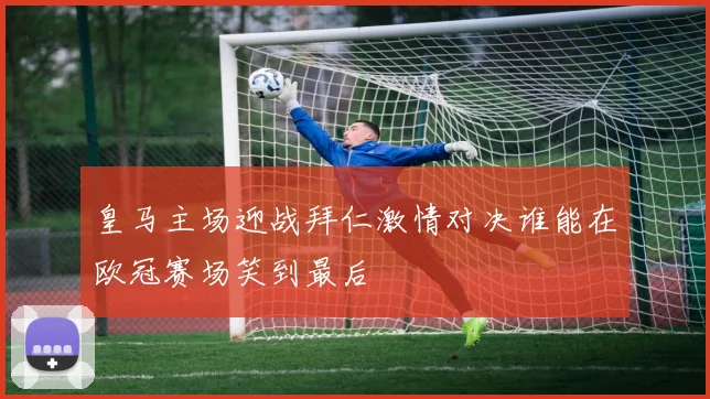 皇马主场迎战拜仁激情对决谁能在欧冠赛场笑到最后