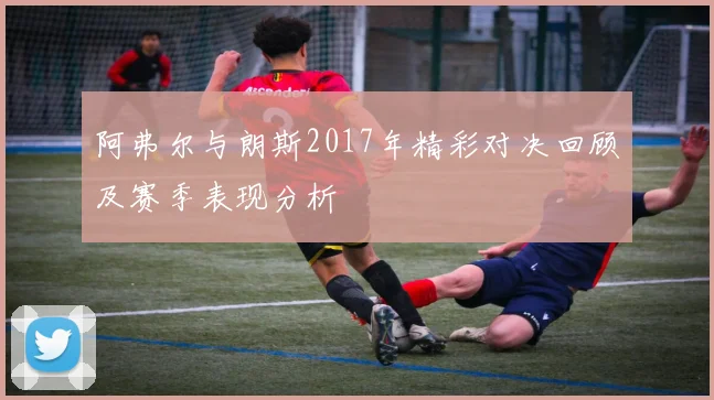 阿弗尔与朗斯2017年精彩对决回顾及赛季表现分析