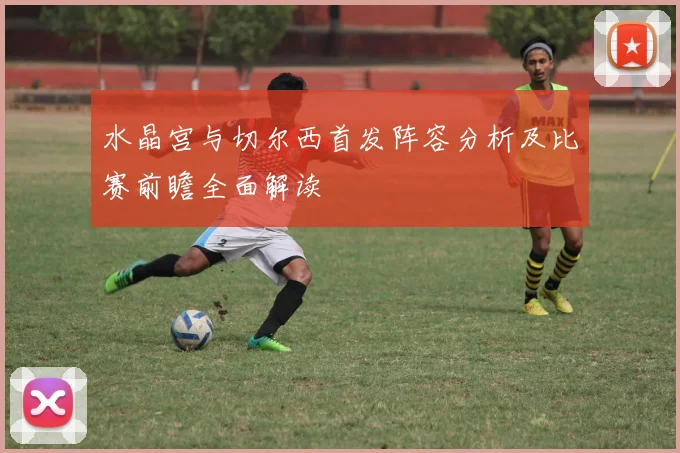 水晶宫与切尔西首发阵容分析及比赛前瞻全面解读