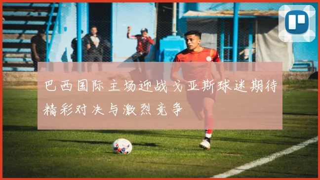 巴西国际主场迎战戈亚斯球迷期待精彩对决与激烈竞争