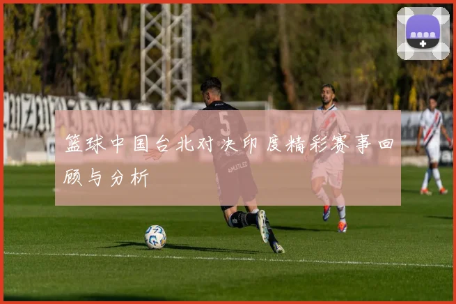 篮球中国台北对决印度精彩赛事回顾与分析