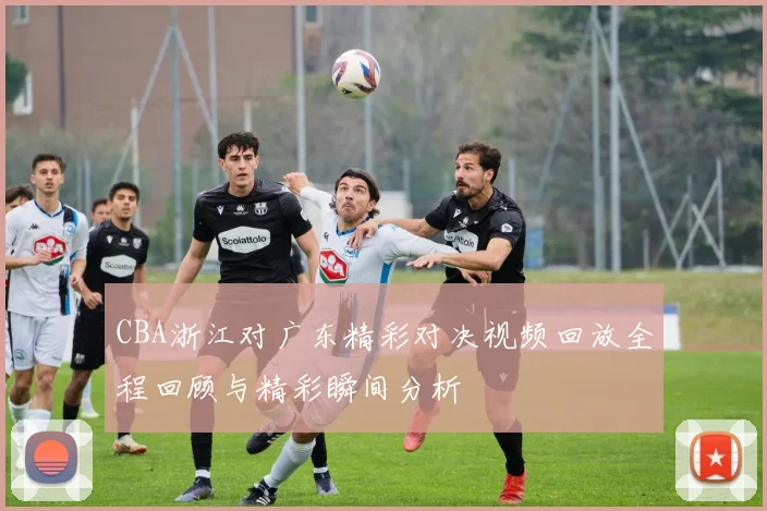 CBA浙江对广东精彩对决视频回放全程回顾与精彩瞬间分析