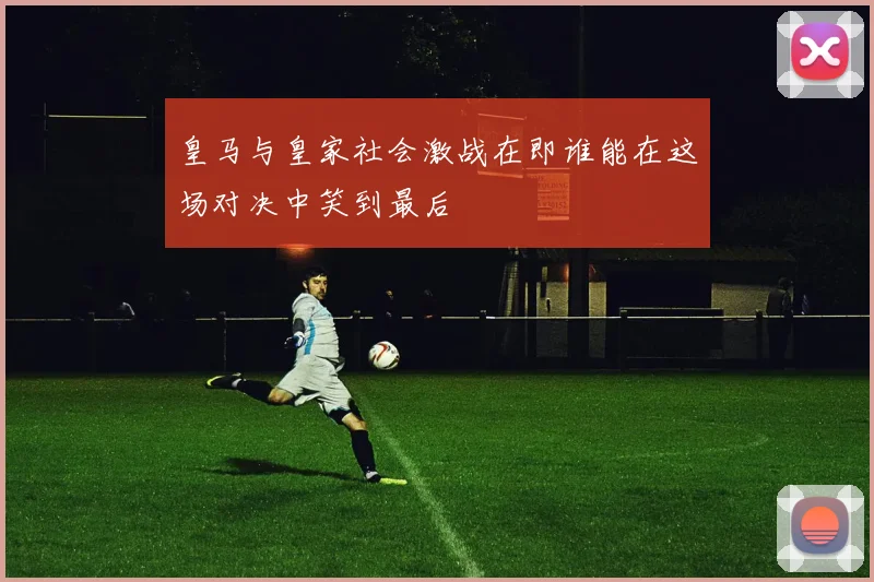 皇马与皇家社会激战在即谁能在这场对决中笑到最后