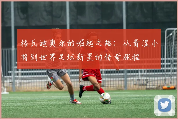 格瓦迪奥尔的崛起之路：从青涩小将到世界足坛新星的传奇旅程