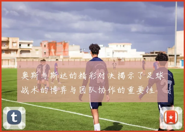 奥斯与斯达的精彩对决揭示了足球战术的博弈与团队协作的重要性
