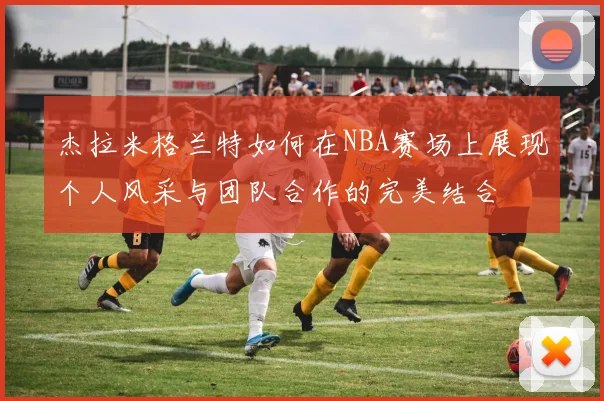 杰拉米格兰特如何在NBA赛场上展现个人风采与团队合作的完美结合