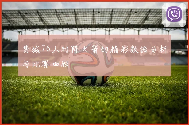 费城76人对阵火箭的精彩数据分析与比赛回顾