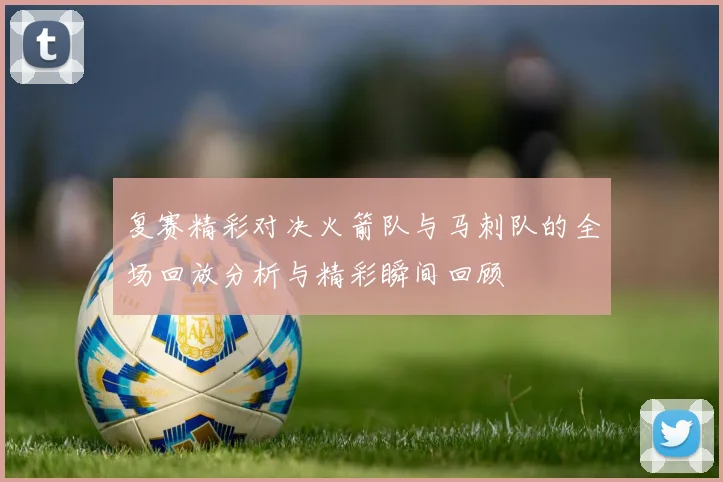 复赛精彩对决火箭队与马刺队的全场回放分析与精彩瞬间回顾