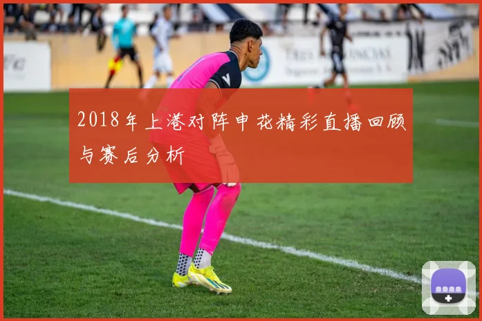 2018年上港对阵申花精彩直播回顾与赛后分析